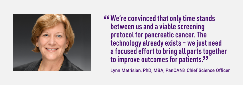 Quote from PanCAN Chief Science Officer, Lynn Matrisian. We're convinced that only time stands between us and a viable screening protocol for pancreatic cancer. The technology already exists - we just need a focused effort to bring all parts together to improve outcomes for patients.