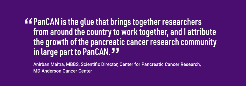 Quote from Anirban Maitra, MBBS, Scientific Director Center for Pancreatic Cancer Research. PanCAN is the glue that brings together researchers from around the country to work together, and I attribute the growth of the pancreatic cancer research community in large part to PanCAN.
